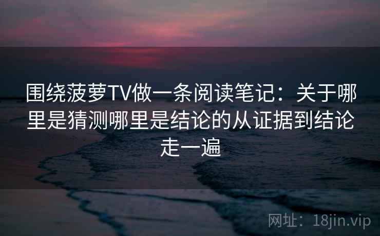 围绕菠萝TV做一条阅读笔记：关于哪里是猜测哪里是结论的从证据到结论走一遍