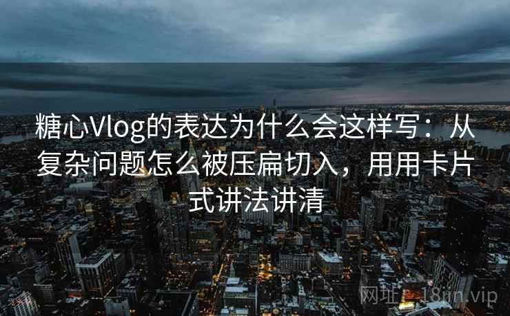 糖心Vlog的表达为什么会这样写：从复杂问题怎么被压扁切入，用用卡片式讲法讲清