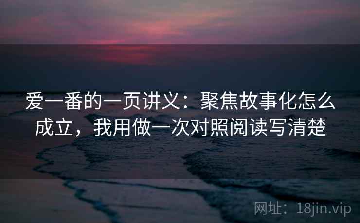 爱一番的一页讲义:聚焦故事化怎么成立,我用做一次对照阅读写清楚 爱一番的一页讲义:聚焦故事化怎么成立,我用做一次对照阅读写清楚