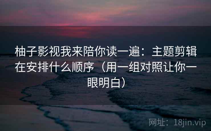 柚子影视我来陪你读一遍:主题剪辑在安排什么顺序(用一组对照让你一眼明白) 柚子影视我来陪你读一遍:主题剪辑在安排什么顺序(用一组对照让你一眼明白)