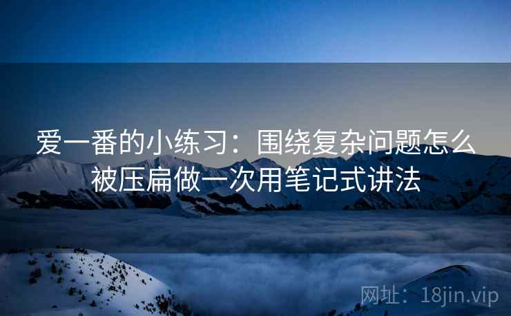 爱一番的小练习：围绕复杂问题怎么被压扁做一次用笔记式讲法