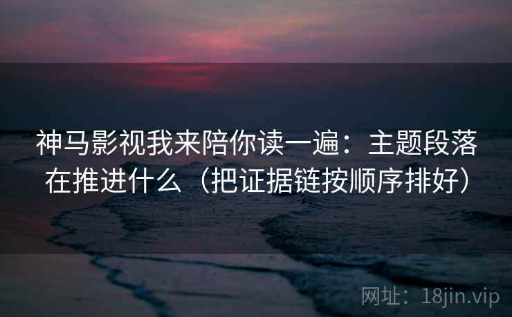 神马影视我来陪你读一遍：主题段落在推进什么（把证据链按顺序排好）