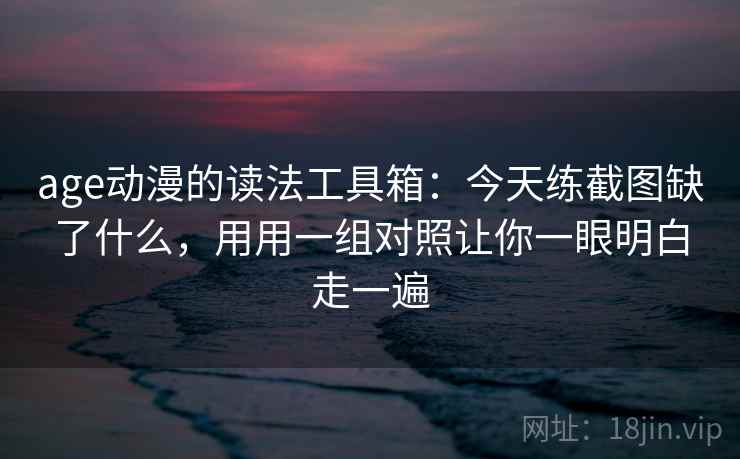 age动漫的读法工具箱:今天练截图缺了什么,用用一组对照让你一眼明白走一遍